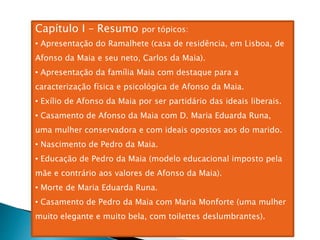 Capítulo I – Resumo por tópicos:
• Apresentação do Ramalhete (casa de residência, em Lisboa, de
Afonso da Maia e seu neto, Carlos da Maia).
• Apresentação da família Maia com destaque para a
caracterização física e psicológica de Afonso da Maia.
• Exílio de Afonso da Maia por ser partidário das ideais liberais.
• Casamento de Afonso da Maia com D. Maria Eduarda Runa,
uma mulher conservadora e com ideais opostos aos do marido.
• Nascimento de Pedro da Maia.
• Educação de Pedro da Maia (modelo educacional imposto pela
mãe e contrário aos valores de Afonso da Maia).
• Morte de Maria Eduarda Runa.
• Casamento de Pedro da Maia com Maria Monforte (uma mulher
muito elegante e muito bela, com toilettes deslumbrantes).
 
