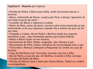 Capítulo II – Resumo por tópicos:
• Partida de Pedro e Maria para Itália, onde tencionam passar o
Inverno;
• Maria, enfastiada de Roma, suspira por Paris e deseja “gozarem ali
um lindo Inverno de amor”;
• Gravidez de Maria e regresso a Lisboa;
• Pedro da Maia, antes de partir, escreve uma carta comovida ao pai,
informando-o do seu regresso e dando-lhe a notícia de que iria ter
um neto;
• Chegada a Lisboa. Ida de Pedro a Benfica (onde era suposto
encontrar o pai – que entretanto partira para Santa Olávia);
• Pedro e Maria fixam-se em Arroios;
• Nascimento da filha; Pedro, magoado, não informa o pai;
• Nascimento do filho, Carlos; tentativa de reconciliação com o pai;
• Trancredo e Alencar começam a frequentar os serões da casa de
Arroios;
• Fuga da Monforte com Tancredo, levando com ela a filha;
• Ida de Pedro a casa do pai, em Benfica, levando o filho consigo;
• Suicídio de Pedro da Maia;
• Partida de Afonso com o neto para Santa Olávia. Todos os criados
o acompanham.
 