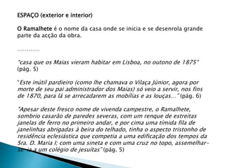 ESPAÇO (exterior e interior)
O Ramalhete é o nome da casa onde se inicia e se desenrola grande
parte da acção da obra.
…………
“casa que os Maias vieram habitar em Lisboa, no outono de 1875“
(pág. 5)
“Este inútil pardieiro (como lhe chamava o Vilaça Júnior, agora por
morte de seu pai administrador dos Maias) só veio a servir, nos fins
de 1870, para lá se arrecadarem as mobílias e as louças…” (pág. 6)
"Apesar deste fresco nome de vivenda campestre, o Ramalhete,
sombrio casarão de paredes severas, com um renque de estreitas
janelas de ferro no primeiro andar, e por cima uma tímida fila de
janelinhas abrigadas à beira do telhado, tinha o aspecto tristonho de
residência eclesiástica que competia a uma edificação dos tempos da
Sra. D. Maria I; com uma sineta e com uma cruz no topo, assemelhar-
se-ia a um colégio de jesuítas” (pág. 5)
 