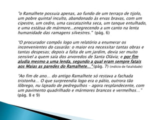 "o Ramalhete possuia apenas, ao fundo de um terraço de tijolo,
um pobre quintal inculto, abandonado às ervas bravas, com um
cipestre, um cedro, uma cascatazinha seca, um tanque entulhado,
e uma estátua de mármore...enegrecendo a um canto na lenta
humanidade das ramagens silvestres." (pág. 6)
“O procurador compôs logo um relatório a enumerar os
inconvenientes do casarão: o maior era necessitar tantas obras e
tantas despesas; depois a falta de um jardim, devia ser muito
sensível a quem saía dos arvoredos de Santa Olávia; e por fim
aludia mesmo a uma lenda, segundo a qual eram sempre fatais
aos Maias as paredes do Ramalhete…” (pág. 7) (indício de fatalidade)
“Ao fim de ano… do antigo Ramalhete só restava a fachada
tristonha… O que surpreendia logo era o pátio, outrora tão
lôbrego, nu lajeado de pedregulhos – agora resplandecente, com
um pavimento quadrilhado e mármores brancos e vermelhos…”
(pág. 8 e 9)
 