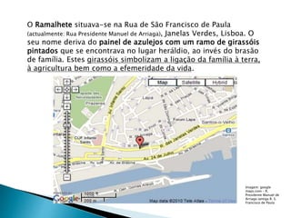 O Ramalhete situava-se na Rua de São Francisco de Paula
(actualmente: Rua Presidente Manuel de Arriaga), Janelas Verdes, Lisboa. O
seu nome deriva do painel de azulejos com um ramo de girassóis
pintados que se encontrava no lugar heráldio, ao invés do brasão
de família. Estes girassóis simbolizam a ligação da família à terra,
à agricultura bem como a efemeridade da vida.
Imagem: google
maps.com – R.
Presidente Manuel de
Arriaga (antiga R. S.
Francisco de Paula
 