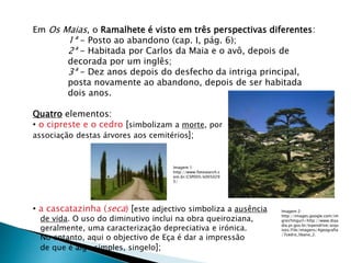 Em Os Maias, o Ramalhete é visto em três perspectivas diferentes:
1ª - Posto ao abandono (cap. I, pág. 6);
2ª - Habitada por Carlos da Maia e o avô, depois de
decorada por um inglês;
3ª - Dez anos depois do desfecho da intriga principal,
posta novamente ao abandono, depois de ser habitada
dois anos.
Quatro elementos:
• o cipreste e o cedro [simbolizam a morte, por
associação destas árvores aos cemitérios];
• a cascatazinha (seca) [este adjectivo simboliza a ausência
de vida. O uso do diminutivo inclui na obra queiroziana,
geralmente, uma caracterização depreciativa e irónica.
No entanto, aqui o objectivo de Eça é dar a impressão
de que é algo simples, singelo];
Imagem 2:
http://images.google.com/im
gres?imgurl=http://www.diaa
dia.pr.gov.br/tvpendrive/arqu
ivos/File/imagens/4geografia
/7cedro_libano_2.
Imagem 1:
http://www.fotosearch.c
om.br/CSP005/k005029
5/
 