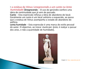 • a estátua da Vénus (enegrecendo a um canto na lenta
humindade) [Enegrecendo - O uso do gerúndio confere uma
ideia de continuidade que já vem do passado.
Canto - Esta expressão reforça a ideia de abandono do local.
Geralmente um canto é um local solitário e esquecido, ao passo
que a estátua de Vénus acompanha o estado de abandono do
edifício.
Lenta humidade - Esta expressão é uma marca do estilo pessoal
do autor. O objectivo, ao trocar muito por lento, é realçar o passar
dos anos, e não a quantidade de humidade].
Imagem: in http://www.lithis.net/36
 