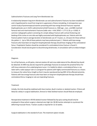 Subtrochanteric Fractures and Long-Term Alendronate Use

A relationship between long-term Alendronate use and subtrochanteric fractures has been established
and is hypothesized to result from long-term suppression of bone remodeling. A retrospective case-
control study of postmenopausal women presenting with low-energy femoral fractures reported
bisphosphonate use in 15/41 subtrochanteric/shaft fractures vs. 9/82 age-, race-, and BMI-matched
femoral neck and intertrochanteric fractures (odds ratio = 4.44, 95%CI = 1.77-11.35; p = 0.002). A
common radiographic pattern consisting of a simple oblique fracture with cortical thickening and
beaking of the cortex on one side was highly associated with bisphosphonate use. Patients with this
fracture pattern had an average duration of alendronate use of 7.3 years, vs. 2.8 years for those without
the pattern 1 . Up to 76% of these patients may have prodromal pain 2 . Patients with low-energy
fractures who have been on long-term bisphosphonate therapy should have imaging of the contralateral
femur. Prophylactic fixation should be considered if a contralateral stress fracture is found 3 .
Consideration should also be given to discontinuing alendronate, in consultation with an endocrinologist
3.



Diagnosis

For all hip fractures, an AP pelvis, internal rotation AP and cross-table lateral of the affected hip should
be obtained. An MRI may also be required for pathologic fractures to evaluate the proximal femur for
soft tissue extension of an underlying bone tumor. It is helpful to obtain a contralateral femur x-ray
taken with a radio-opaque ruler or scanogram for patients with highly comminuted fractures as a means
to measure the native femur length so that it may be reproduced during ORIF of the affected extremity.
Patients with low-energy fractures who have been on long-term bisphosphonate therapy should have
contralateral femur imaging to rule out impending fractures.



Treatment

Initially, the limb should be stabilized with Hare traction, Buck's traction or skeletal traction. If there will
likely be a delay in surgical stabilization, femoral or tibial skeletal traction should likely be employed.



Nonoperative treatment in 90-90 skeletal traction followed by hip spica casting should only be
employed in those whom surgery is deemed very high risk. 90-90 traction attempts to counteract the
deforming muscular forces. Traction usually is required for 12-16 weeks.



Surgical stabilization is the standard of care. The treatment option include:
 