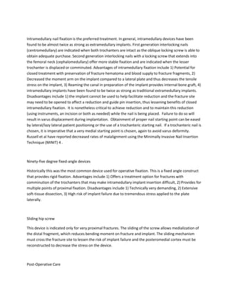 Intramedullary nail fixation is the preferred treatment. In general, intramedullary devices have been
found to be almost twice as strong as extramedullary implants. First generation interlocking nails
(centromedullary) are indicated when both trochanters are intact as the oblique locking screw is able to
obtain adequate purchase. Second generation interlocking nails with a locking screw that extends into
the femoral neck (cephalomedullary) offer more stable fixation and are indicated when the lesser
trochanter is displaced or comminuted. Advantages of intramedullary fixation include 1) Potential for
closed treatment with preservation of fracture hematoma and blood supply to fracture fragments, 2)
Decreased the moment arm on the implant compared to a lateral plate and thus decreases the tensile
stress on the implant, 3) Reaming the canal in preparation of the implant provides internal bone graft, 4)
intramedullary implants have been found to be twice as strong as traditional extramedullary implants.
Disadvantages include 1) the implant cannot be used to help facilitate reduction and the fracture site
may need to be opened to affect a reduction and guide pin insertion, thus lessening benefits of closed
intramedullary fixation. It is nonetheless critical to achieve reduction and to maintain this reduction
(using instruments, an incision or both as needed) while the nail is being placed. Failure to do so will
result in varus displacement during implantation. Obtainment of proper nail starting point can be eased
by lateral/lazy lateral patient positioning or the use of a trochanteric starting nail. If a trochanteric nail is
chosen, it is imperative that a very medial starting point is chosen, again to avoid varus deformity.
Russell et al have reported decreased rates of malalignment using the Minimally Invasive Nail Insertion
Technique (MINIT) 4 .



Ninety-five degree fixed-angle devices

Historically this was the most common device used for operative fixation. This is a fixed angle construct
that provides rigid fixation. Advantages include 1) Offers a treatment option for fractures with
comminution of the trochanters that may make intramedullary implant insertion difficult, 2) Provides for
multiple points of proximal fixation. Disadvantages include 1) Technically very demanding, 2) Extensive
soft-tissue dissection, 3) High risk of implant failure due to tremendous stress applied to the plate
laterally.



Sliding hip screw

This device is indicated only for very proximal fractures. The sliding of the screw allows medialization of
the distal fragment, which reduces bending moment on fracture and implant. The sliding mechanism
must cross the fracture site to lessen the risk of implant failure and the posteromedial cortex must be
reconstructed to decrease the stress on the device.



Post-Operative Care
 