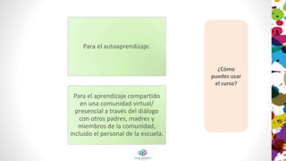 Para el autoaprendizaje.
Para el aprendizaje compartido
en una comunidad virtual/
presencial a través del diálogo
con otros padres, madres y
miembros de la comunidad,
incluido el personal de la escuela.
¿Cómo
puedes usar
el curso?
 
