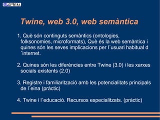 [object Object],1. Què són continguts semàntics (ontologies, folksonomies, microformats), Què és la web semàntica i quines són les seves implicacions per l´usuari habitual d´internet. 2. Quines són les diferències entre Twine (3.0) i les xarxes socials existents (2.0) 3. Registre i familiarització amb les potencialitats principals de l´eina (pràctic) 4. Twine i l´educació. Recursos especialitzats. (pràctic) 