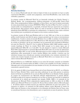 Reseña histórica
En sus inicios, Word tardó más de 5 años en lograr el éxito en un mercado en el que se usaba
comúnmente MS-DOS, y cuando otros programas, como Corel WordPerfect, eran mucho más
utilizados y populares.
La primera versión de Microsoft Word fue un desarrollo realizado por Charles Simonyi y
Richard Brodie, dos ex-programadores deXerox contratados en 1981 por Bill Gates y Paul
Allen. Estos programadores habían trabajado en Xerox Bravo, que fuera el primer procesador
de textos desarrollado bajo la técnica WYSIWYG (“What You See Is What You Get”); es decir el
usuario podía ver anticipadamente, en pantalla, el formato final que aparecería en el impreso
del documento. Esta primera versión, Word 1.0, salió al mercado en octubre de 1983 para la
plataforma Xenix MS-DOS; en principio fue rudimentario y le siguieron otras cuatro versiones
muy similares que no produjeron casi impacto en las ventas a usuarios finales.
La primera versión de Word para Windows salió en el año 1989, que si bien en un entorno
gráfico resultó bastante más fácil de operar, tampoco permitió que las ventas se incrementaran
notablemente. Cuando se lanzó al mercado Windows 3.0, en 1990, se produjo el real despegue.
A Word 1.0 le sucedieron Word 2.0 en 1991, Word 6.0 en 1993. El posterior salto en los números
de versión se introdujo a fin de que coincidiera con la numeración del versionado de Windows,
tal como fue Word 95 y Word 97. Con la salida del Windows 2000 (1999) también surgió la
versión homóloga de Word. La versión Word 2002 emergió en la misma época que el
paquete Microsoft Office XP, en el año 2001. Un año después le siguió la versión Microsoft
Word 2003. Posteriormente se presentó Microsoft Word 2007 junto con el resto de aplicaciones
del paquete Office 2007, en esta versión, Microsoft marcó un nuevo cambio en la historia de las
aplicaciones office presentando la nueva interfaz Ribbons más sencilla e intuitiva que las
anteriores (aunque muy criticada por usuarios acostumbrados a las versiones anteriores). La
versión más reciente lanzada al mercado es Microsoft Word 2013, en el mismo año en el que
salió el sistema Microsoft Windows 8.
Microsoft Word es en el 2009 líder absoluto en ese sector del mercado, contando con alrededor
de 500 millones de usuarios (cifras de 2008); y si bien ya ha cumplido sus 25 años, continúa su
liderazgo; pero ya los procesadores de texto basados en la red y las soluciones de código abierto
comenzaron a ganarle terreno.
El 11 de agosto de 2009, el juez Leonard Davis de la Corte Federal de los EE.UU. en el Distrito
Este de Texas, División Tyler, emitió una orden judicial por la que debe ponerse en práctica
dentro de 60 días la prohibición de la venta de Microsoft Word en los Estados Unidos, después
de aceptar las reclamaciones que Microsoft infringió deliberadamente la patente EE.UU.
5787449 en poder de la empresa canadiense i4i con base en Toronto que describe la utilidad de
la estructura de la edición por separado (por ejemplo, SGML, XML) y el contenido de los
documentos de Microsoft Word, originalmente implementada en 1998, en editor de i4i XML
adobón para Microsoft Word con el nombre S4. El juez Davis también ordenó a Microsoft pagar
a 40 millones dólares de daños mayores por infracción deliberada así como otros gastos, una
sentencia en adición a la sentencia de 200 millones dólares contra Microsoft en marzo de
2009, trajes de Patentes se han interpuesto en los tribunales del Distrito Este de Texas, como
es conocido por favorecer a los demandantes y por su experiencia en casos de patentes. Antes de

3

 