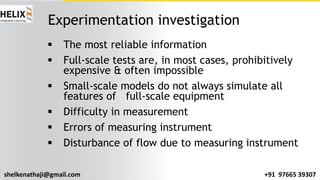 shelkenathaji@gmail.com +91 97665 39307
Experimentation investigation
§ The most reliable information
§ Full-scale tests are, in most cases, prohibitively
expensive & often impossible
§ Small-scale models do not always simulate all
features of full-scale equipment
§ Difficulty in measurement
§ Errors of measuring instrument
§ Disturbance of flow due to measuring instrument
 