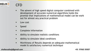 shelkenathaji@gmail.com +91 97665 39307
CFD
§ The advent of high speed digital computer combined with
development of accurate numerical algorithms holds the
promise that implications of mathematical model can be work
out for almost any practical problem
§ Low cost
§ Speed
§ Complete information
§ Ability to simulate realistic conditions
§ Ability to simulate ideal conditions
§ Worthiness of Results depends on adequate mathematical
model & satisfactory numerical technique
 