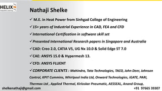 shelkenathaji@gmail.com +91 97665 39307
Nathaji Shelke
ü M.E. in Heat Power from Sinhgad College of Engineering
ü15+ years of Industrial Experience in CAD, FEA and CFD
üInternational Certification in software skill set
üPresented International Research papers in Singapore and Australia
üCAD: Creo 2.0, CATIA V5, UG Nx 10.0 & Solid Edge ST 7.0
üCAE: ANSYS 15.0 & Hypermesh 13.
üCFD: ANSYS FLUENT
üCORPORATE CLIENTS : Mahindra, Tata Technologies, TACO, John Deer, Johnson
Control, KPIT Cummins, Whirlpool India Ltd, Onward Technologies, iGATE, PARI,
Thermax Ltd , Applied Thermal, Kirloskar Pneumatic, AESSEAL, Anand Group,
 
