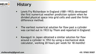 shelkenathaji@gmail.com +91 97665 39307
History
§ Lewis Fry Richardson in England (1881-1953) developed
the first numerical weather prediction system when he
divided physical space into grid cells and used the finite
difference method.
§ The earliest numerical solution for flow past a cylinder
was carried out in 1933 by Thom and reported in England:
§ Kawaguti in Japan obtained a similar solution for flow
around a cylinder in 1953 by using a mechanical desk
calculator, working 20 hours per week for 18 months!
 