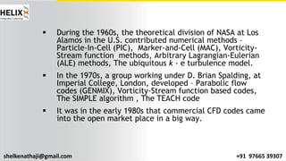 shelkenathaji@gmail.com +91 97665 39307
§ During the 1960s, the theoretical division of NASA at Los
Alamos in the U.S. contributed numerical methods –
Particle-In-Cell (PIC), Marker-and-Cell (MAC), Vorticity-
Stream function methods, Arbitrary Lagrangian-Eulerian
(ALE) methods, The ubiquitous k - e turbulence model.
§ In the 1970s, a group working under D. Brian Spalding, at
Imperial College, London, developed – Parabolic flow
codes (GENMIX), Vorticity-Stream function based codes,
The SIMPLE algorithm , The TEACH code
§ It was in the early 1980s that commercial CFD codes came
into the open market place in a big way.
 