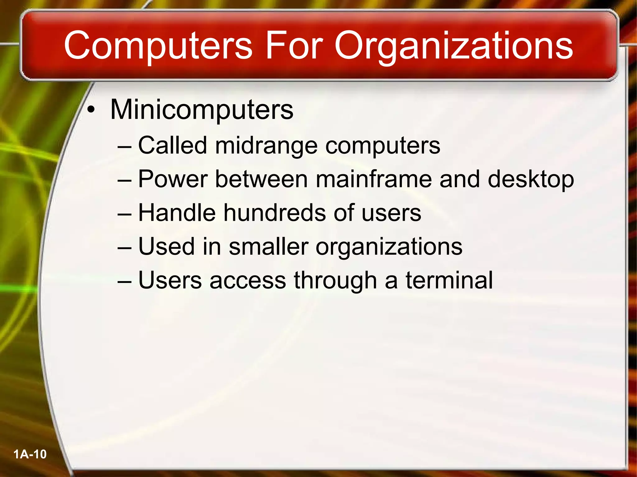 Computers For Organizations Minicomputers Called midrange computers Power between mainframe and desktop Handle hundreds of users Used in smaller organizations Users access through a terminal 