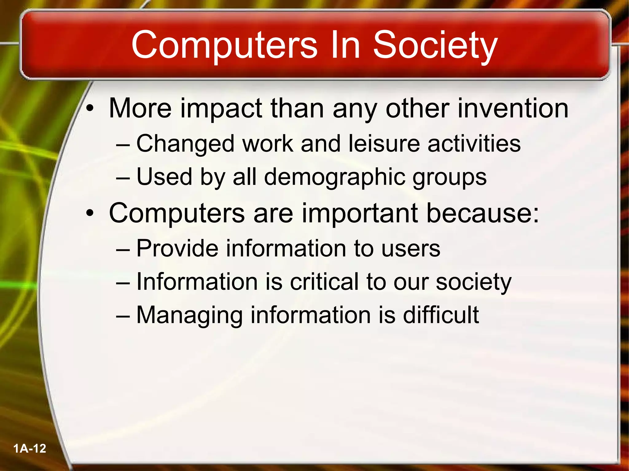 Computers In Society More impact than any other invention Changed work and leisure activities Used by all demographic groups Computers are important because: Provide information to users Information is critical to our society Managing information is difficult  