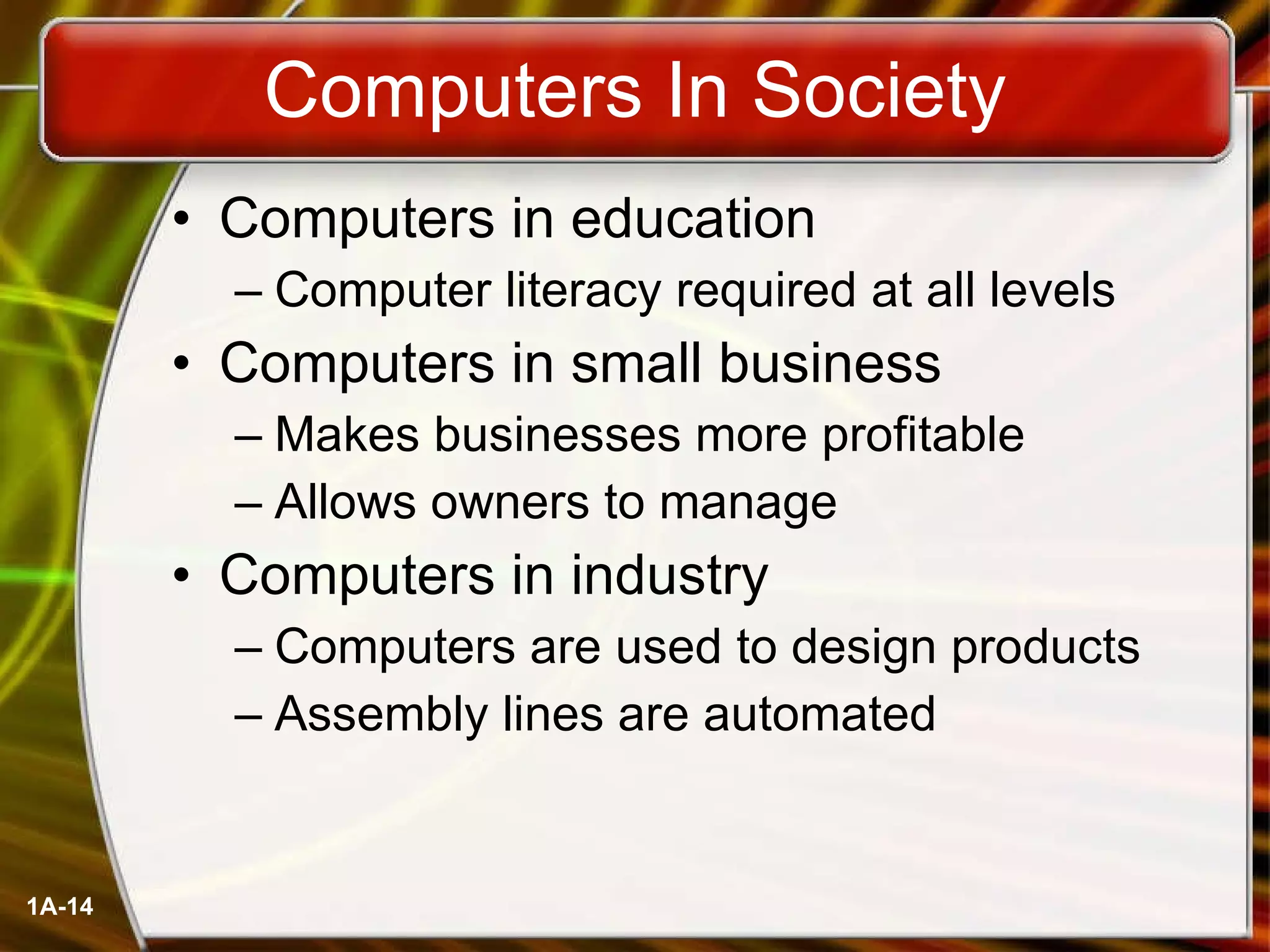 Computers In Society Computers in education Computer literacy required at all levels Computers in small business Makes businesses more profitable Allows owners to manage Computers in industry Computers are used to design products Assembly lines are automated 