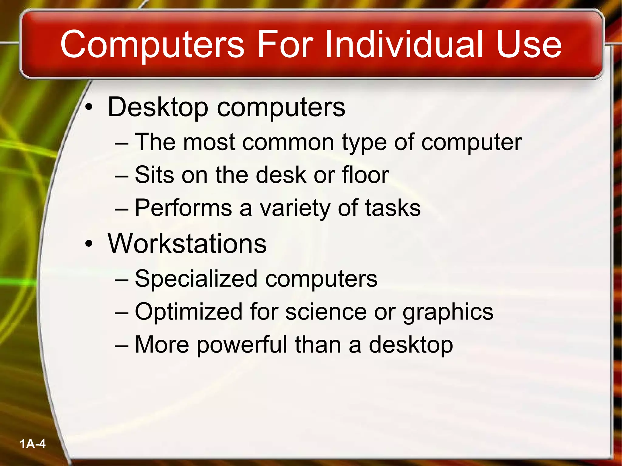 Computers For Individual Use Desktop computers The most common type of computer Sits on the desk or floor Performs a variety of tasks Workstations Specialized computers Optimized for science or graphics More powerful than a desktop 