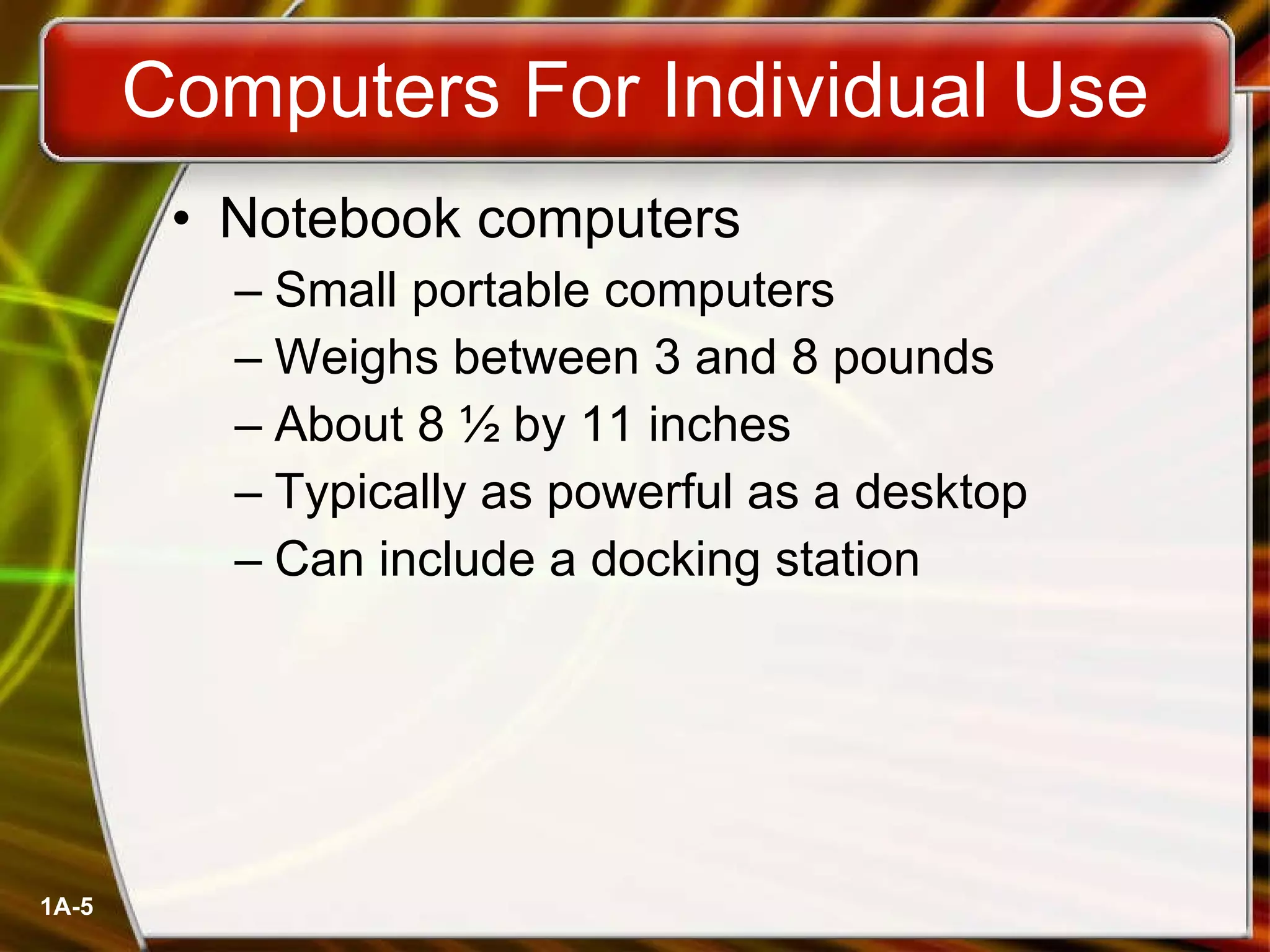 Computers For Individual Use Notebook computers Small portable computers Weighs between 3 and 8 pounds About 8 ½ by 11 inches Typically as powerful as a desktop Can include a docking station 