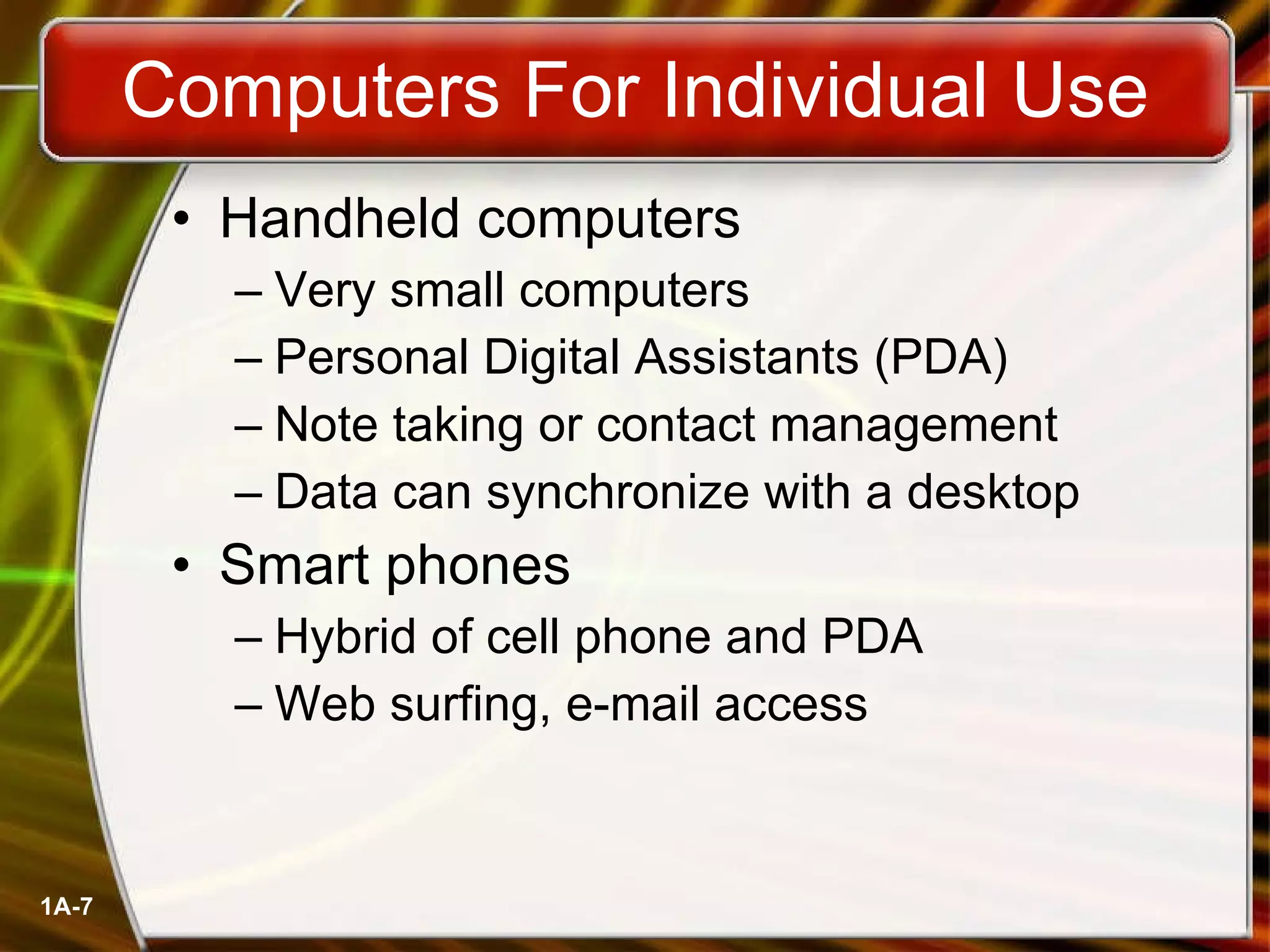 Handheld computers Very small computers Personal Digital Assistants (PDA) Note taking or contact management Data can synchronize with a desktop Smart phones Hybrid of cell phone and PDA Web surfing, e-mail access Computers For Individual Use 