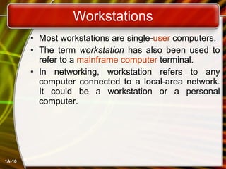 Workstations Most workstations are single- user  computers.  The term  workstation  has also been used to refer to a  mainframe computer  terminal. In networking, workstation refers to any computer connected to a local-area network. It could be a workstation or a personal computer.  1A- 