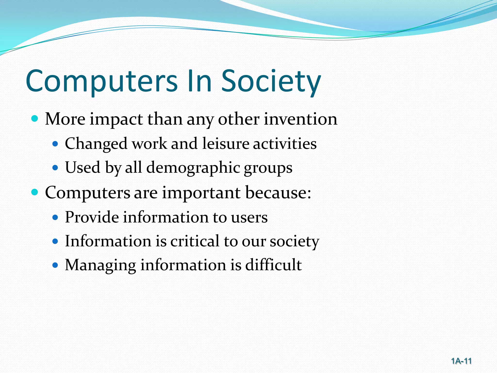 Computers In Society
 More impact than any other invention
 Changed work and leisure activities
 Used by all demographic groups
 Computers are important because:
 Provide information to users
 Information is critical to our society
 Managing information is difficult

1A-11

 