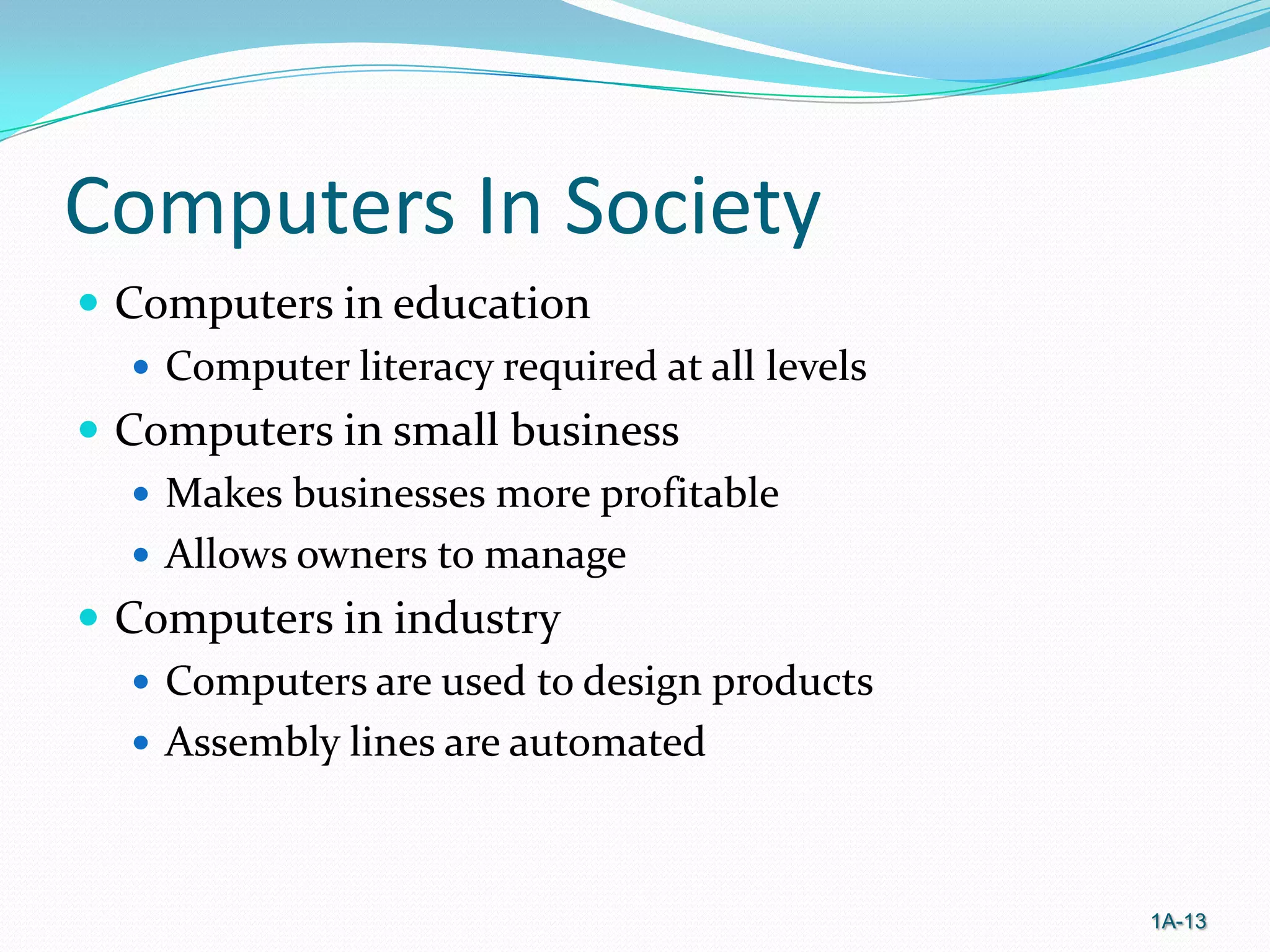 Computers In Society
 Computers in education
 Computer literacy required at all levels
 Computers in small business
 Makes businesses more profitable
 Allows owners to manage
 Computers in industry
 Computers are used to design products
 Assembly lines are automated

1A-13

 