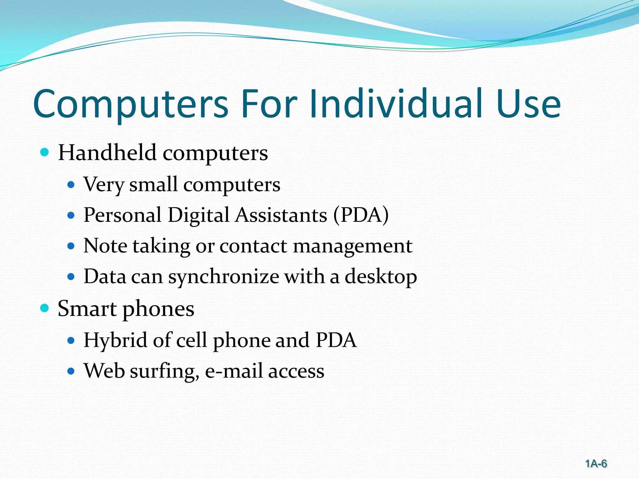 Computers For Individual Use
 Handheld computers
 Very small computers
 Personal Digital Assistants (PDA)
 Note taking or contact management
 Data can synchronize with a desktop
 Smart phones
 Hybrid of cell phone and PDA
 Web surfing, e-mail access

1A-6

 