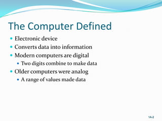 The Computer Defined
 Electronic device
 Converts data into information
 Modern computers are digital
 Two digits combine to make data
 Older computers were analog
 A range of values made data

1A-2

 