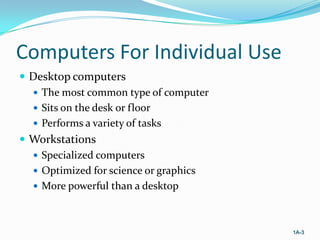 Computers For Individual Use
 Desktop computers
 The most common type of computer
 Sits on the desk or floor
 Performs a variety of tasks
 Workstations
 Specialized computers
 Optimized for science or graphics
 More powerful than a desktop

1A-3

 