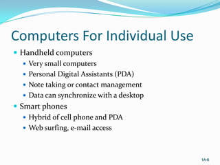 Computers For Individual Use
 Handheld computers
 Very small computers
 Personal Digital Assistants (PDA)
 Note taking or contact management
 Data can synchronize with a desktop
 Smart phones
 Hybrid of cell phone and PDA
 Web surfing, e-mail access

1A-6

 