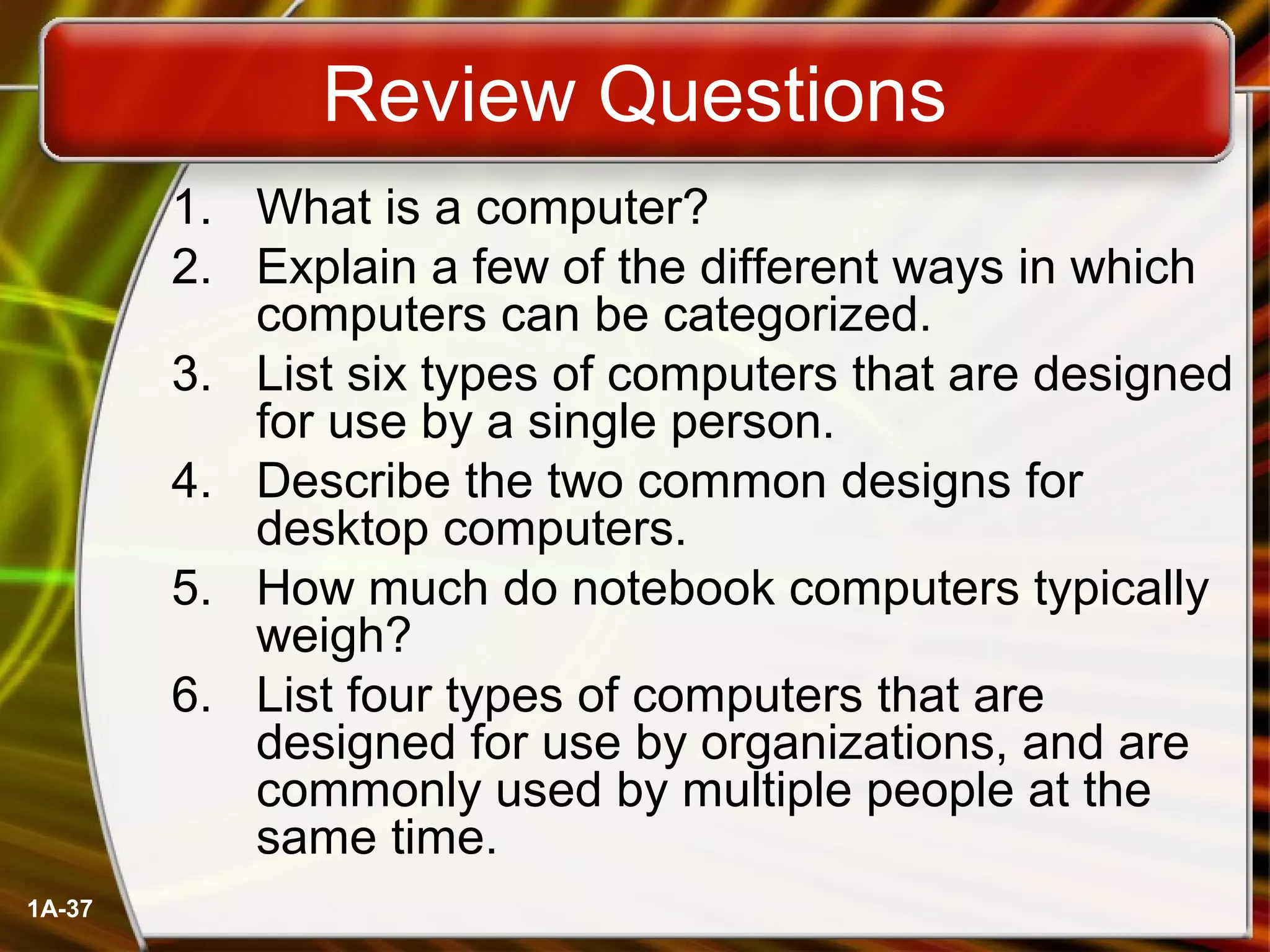 1A-37
Review Questions
1. What is a computer?
2. Explain a few of the different ways in which
computers can be categorized.
3. List six types of computers that are designed
for use by a single person.
4. Describe the two common designs for
desktop computers.
5. How much do notebook computers typically
weigh?
6. List four types of computers that are
designed for use by organizations, and are
commonly used by multiple people at the
same time.
 
