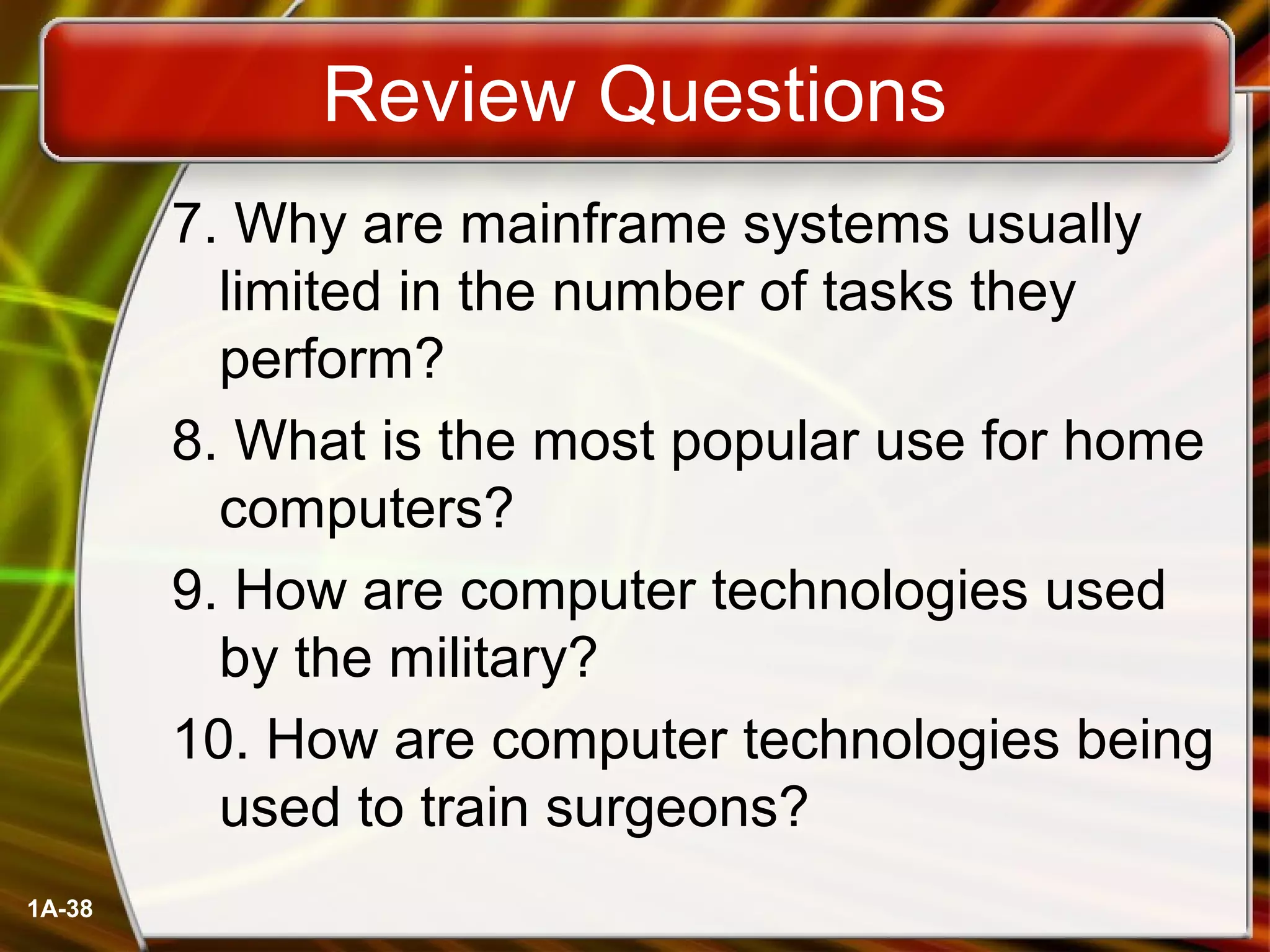 1A-38
Review Questions
7. Why are mainframe systems usually
limited in the number of tasks they
perform?
8. What is the most popular use for home
computers?
9. How are computer technologies used
by the military?
10. How are computer technologies being
used to train surgeons?
 