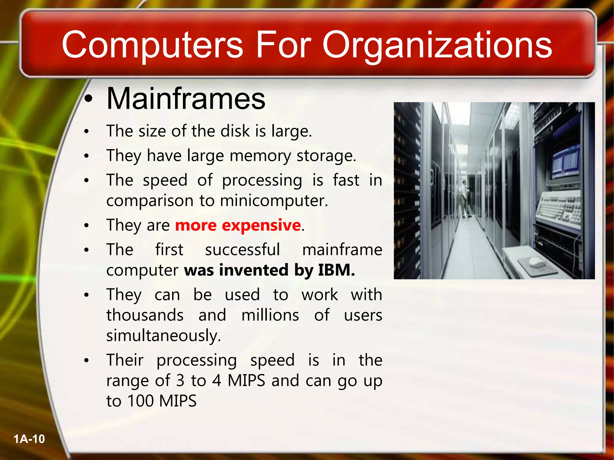 1A-10
Computers For Organizations
• Mainframes
• The size of the disk is large.
• They have large memory storage.
• The speed of processing is fast in
comparison to minicomputer.
• They are more expensive.
• The first successful mainframe
computer was invented by IBM.
• They can be used to work with
thousands and millions of users
simultaneously.
• Their processing speed is in the
range of 3 to 4 MIPS and can go up
to 100 MIPS
 