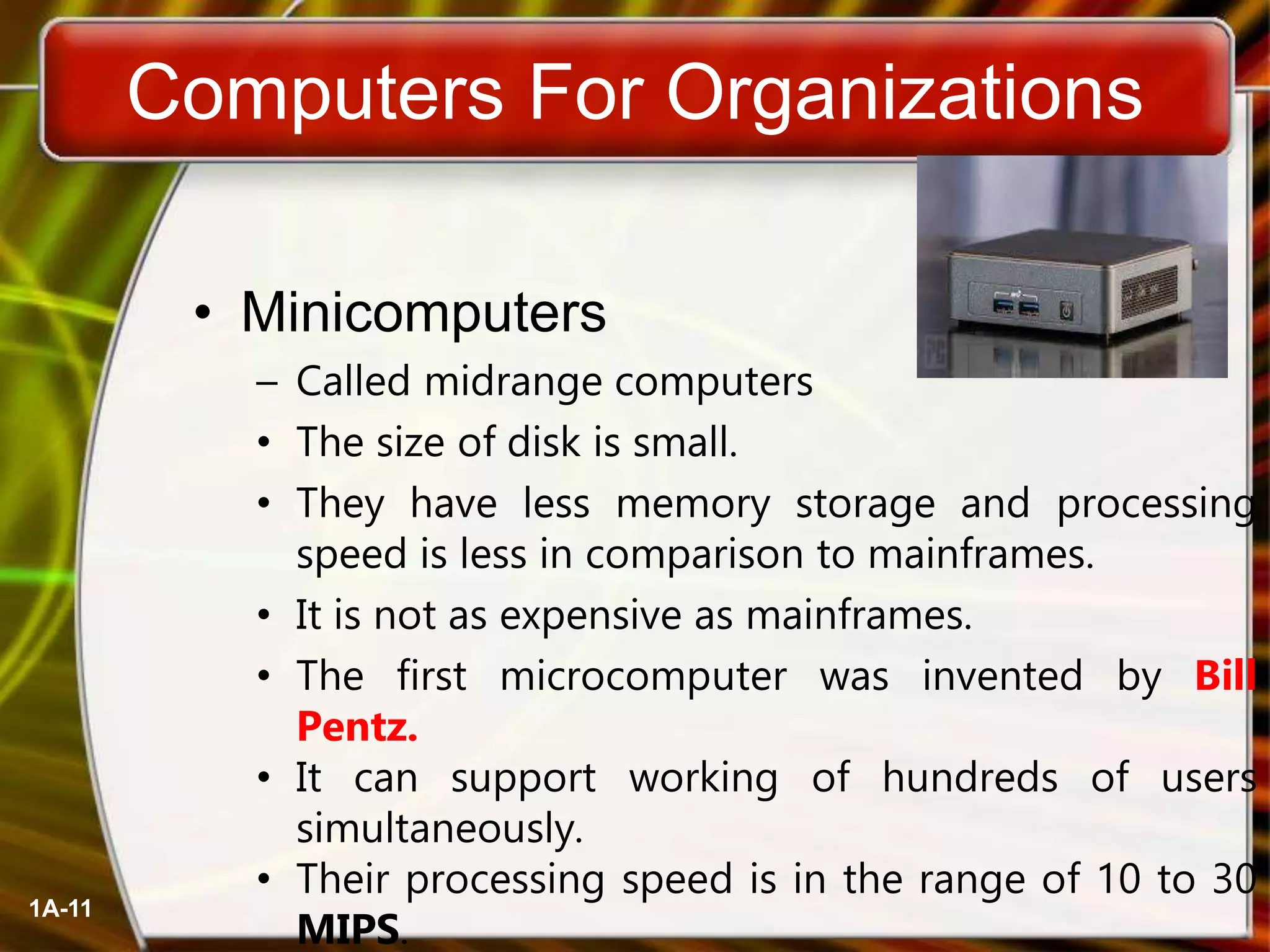 1A-11
Computers For Organizations
• Minicomputers
– Called midrange computers
• The size of disk is small.
• They have less memory storage and processing
speed is less in comparison to mainframes.
• It is not as expensive as mainframes.
• The first microcomputer was invented by Bill
Pentz.
• It can support working of hundreds of users
simultaneously.
• Their processing speed is in the range of 10 to 30
MIPS.
 
