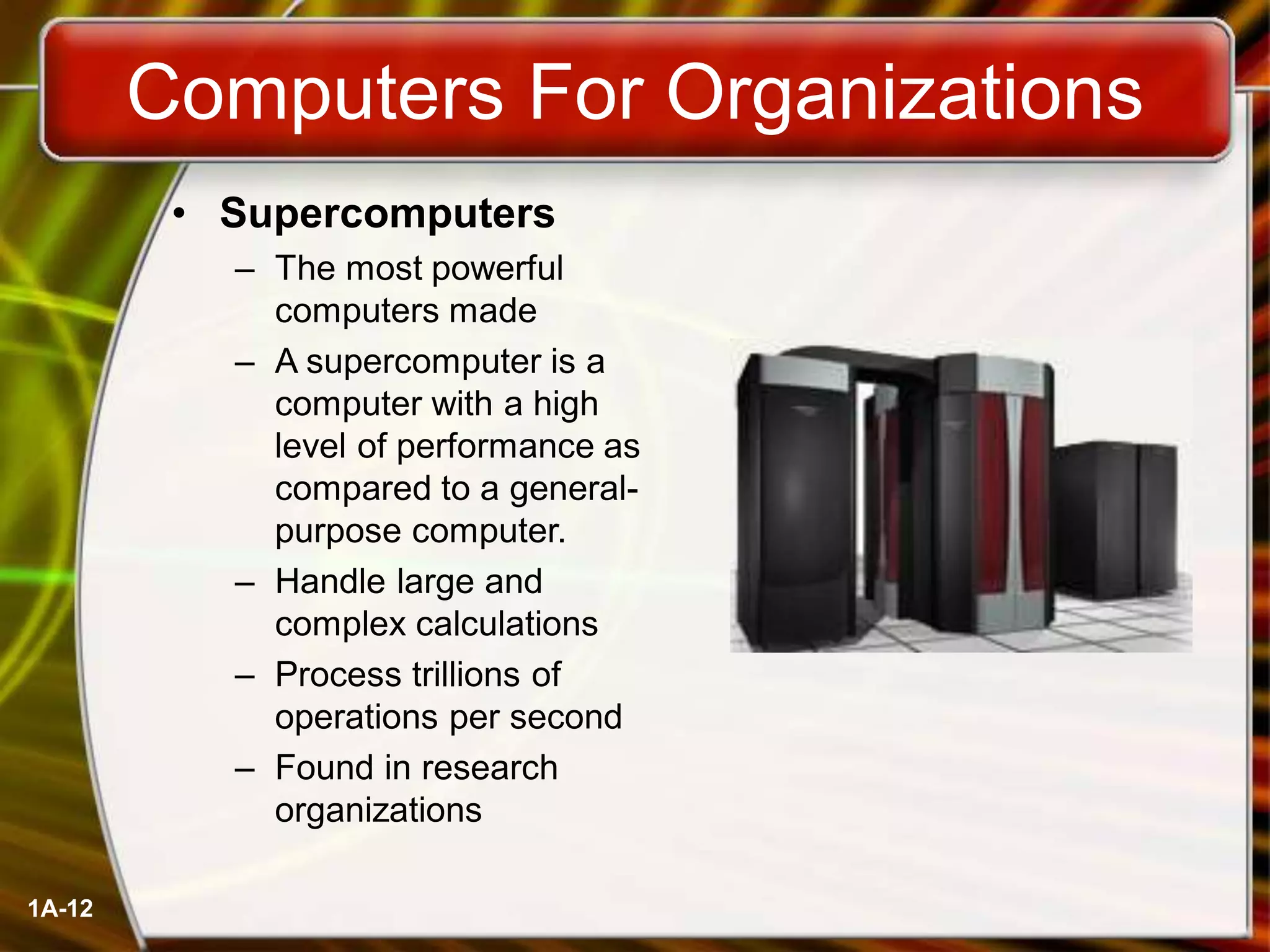 1A-12
Computers For Organizations
• Supercomputers
– The most powerful
computers made
– A supercomputer is a
computer with a high
level of performance as
compared to a general-
purpose computer.
– Handle large and
complex calculations
– Process trillions of
operations per second
– Found in research
organizations
 