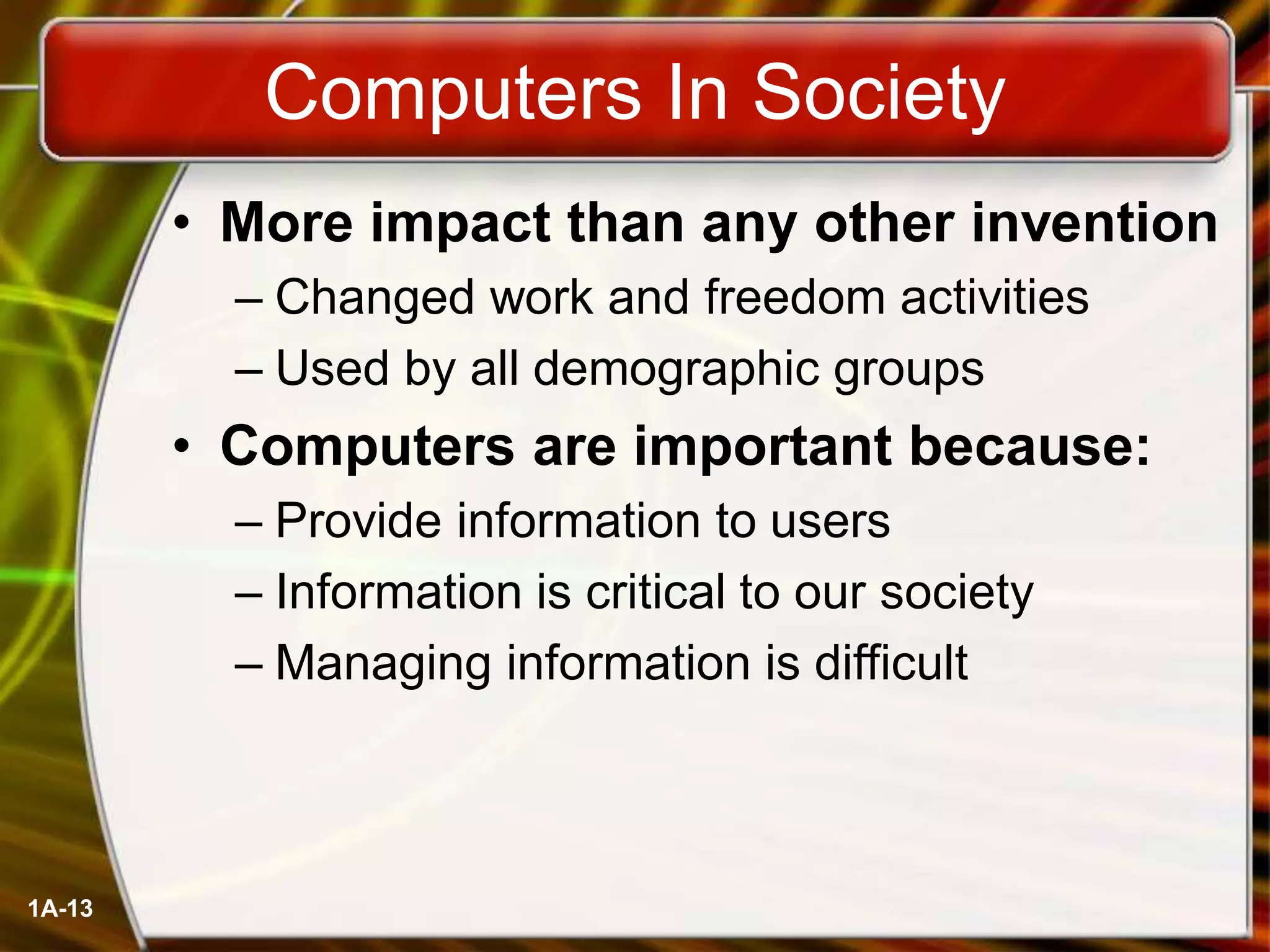 1A-13
Computers In Society
• More impact than any other invention
– Changed work and freedom activities
– Used by all demographic groups
• Computers are important because:
– Provide information to users
– Information is critical to our society
– Managing information is difficult
 