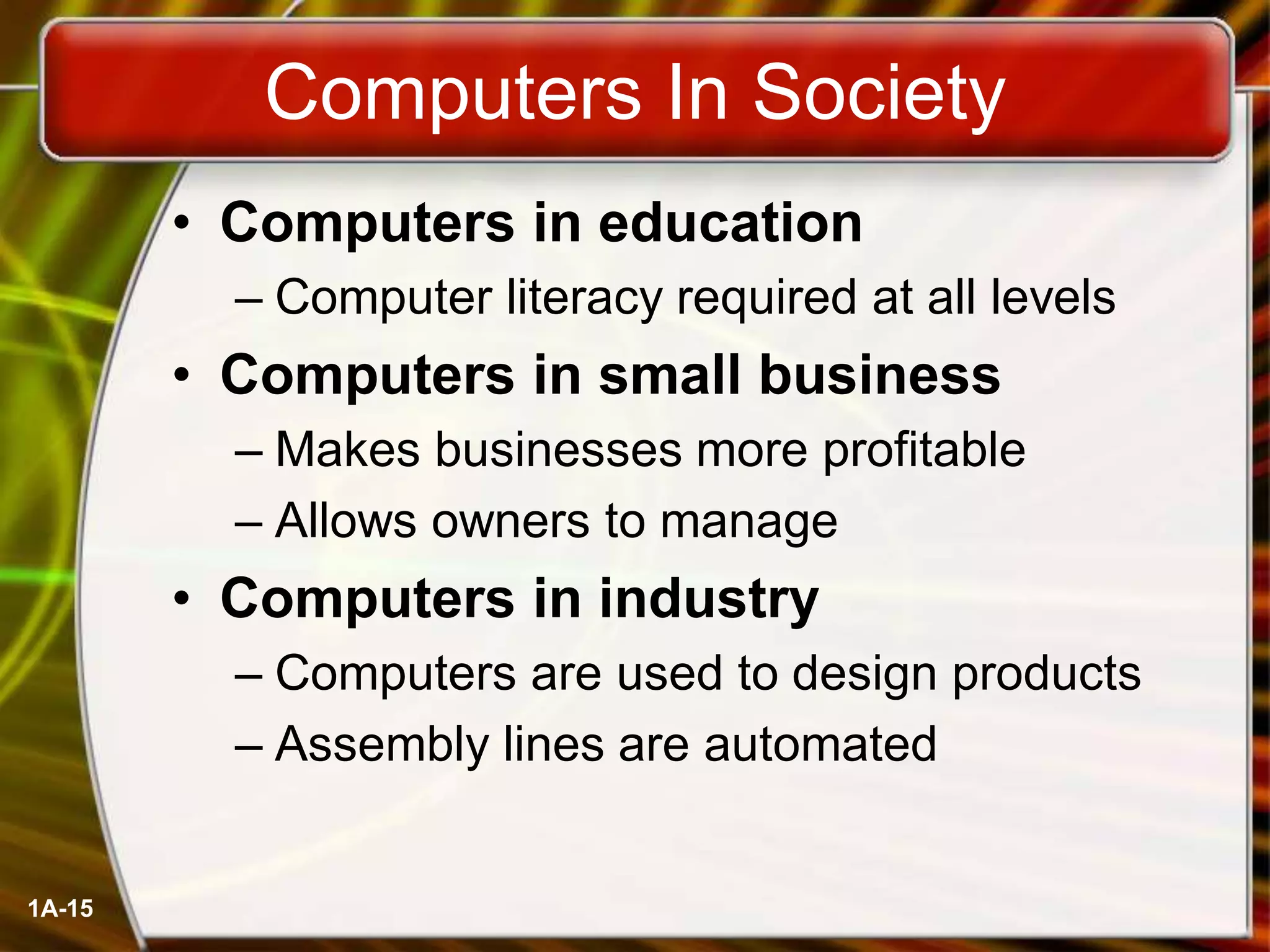 1A-15
Computers In Society
• Computers in education
– Computer literacy required at all levels
• Computers in small business
– Makes businesses more profitable
– Allows owners to manage
• Computers in industry
– Computers are used to design products
– Assembly lines are automated
 