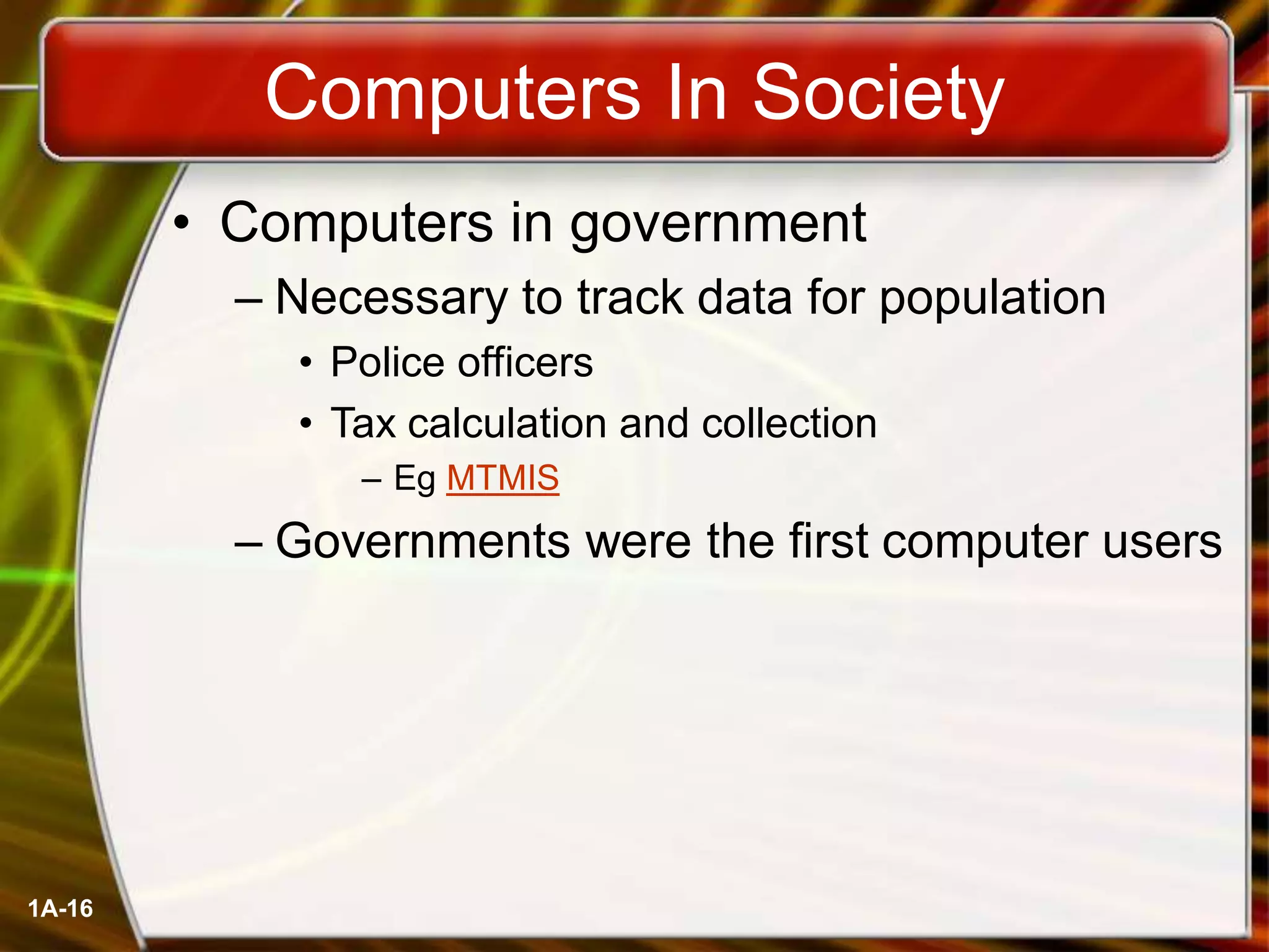 1A-16
Computers In Society
• Computers in government
– Necessary to track data for population
• Police officers
• Tax calculation and collection
– Eg MTMIS
– Governments were the first computer users
 