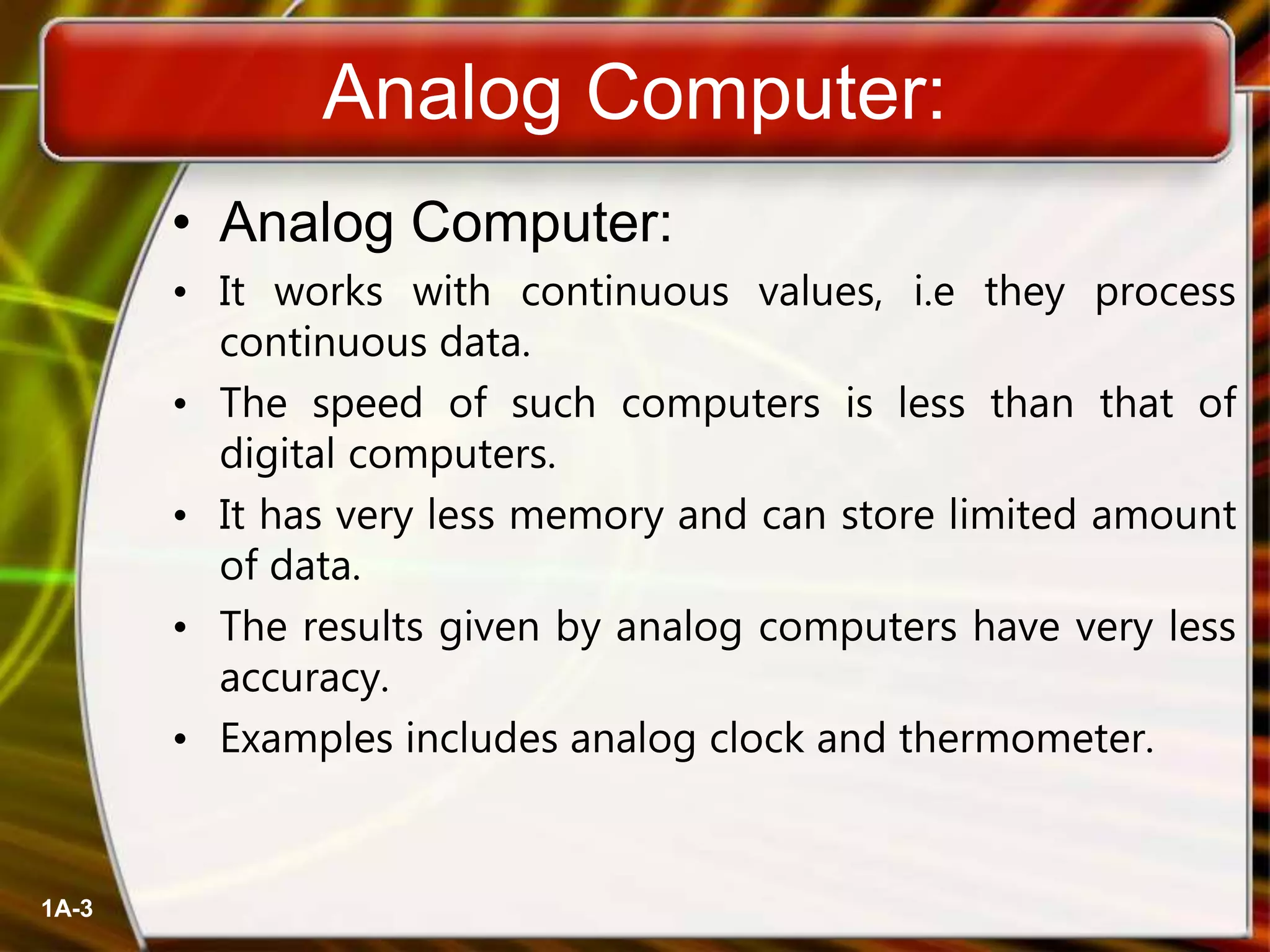 Analog Computer:
• Analog Computer:
• It works with continuous values, i.e they process
continuous data.
• The speed of such computers is less than that of
digital computers.
• It has very less memory and can store limited amount
of data.
• The results given by analog computers have very less
accuracy.
• Examples includes analog clock and thermometer.
1A-3
 