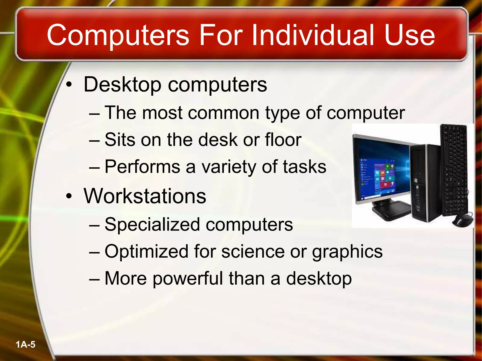 1A-5
Computers For Individual Use
• Desktop computers
– The most common type of computer
– Sits on the desk or floor
– Performs a variety of tasks
• Workstations
– Specialized computers
– Optimized for science or graphics
– More powerful than a desktop
 
