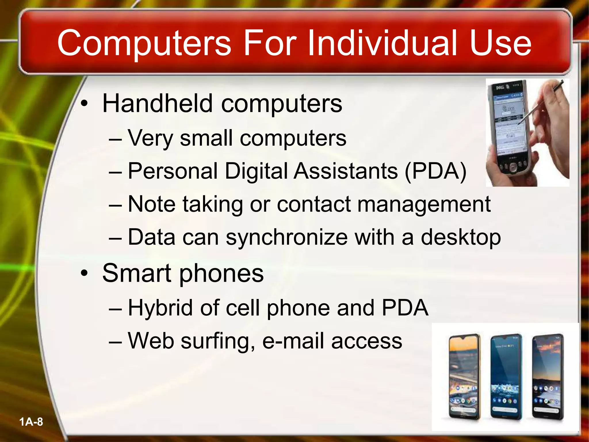 1A-8
• Handheld computers
– Very small computers
– Personal Digital Assistants (PDA)
– Note taking or contact management
– Data can synchronize with a desktop
• Smart phones
– Hybrid of cell phone and PDA
– Web surfing, e-mail access
Computers For Individual Use
 