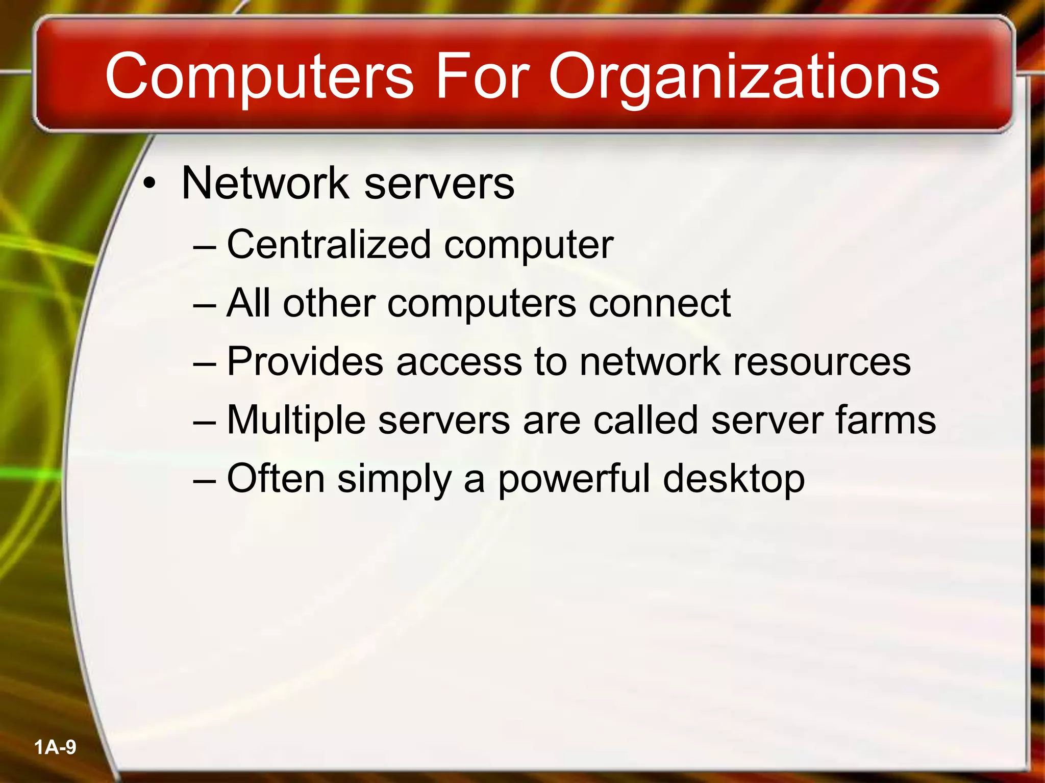 1A-9
Computers For Organizations
• Network servers
– Centralized computer
– All other computers connect
– Provides access to network resources
– Multiple servers are called server farms
– Often simply a powerful desktop
 