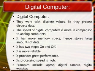Digital Computer:
• Digital Computer:
• They work with discrete values, i.e they process
discrete data.
• The speed of digital computers is more in comparison
to analog computers.
• It has more memory space, hence stores large
amounts of data.
• It has two steps: On and Off.
• It is more reliable.
• It provides great performance.
• Its processing speed is high.
• Examples include laptop, digital camera, digital
watches.
1A-4
 