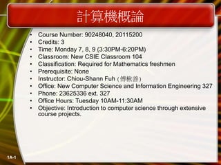 1A-1
計算機概論
• Course Number: 90248040, 20115200
• Credits: 3
• Time: Monday 7, 8, 9 (3:30PM-6:20PM)
• Classroom: New CSIE Classroom 104
• Classification: Required for Mathematics freshmen
• Prerequisite: None
• Instructor: Chiou-Shann Fuh (傅楸善)
• Office: New Computer Science and Information Engineering 327
• Phone: 23625336 ext. 327
• Office Hours: Tuesday 10AM-11:30AM
• Objective: Introduction to computer science through extensive
course projects.
 