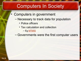 1A-16
Computers In Society
• Computers in government
– Necessary to track data for population
• Police officers
• Tax calculation and collection
– Eg MTMIS
– Governments were the first computer users
 