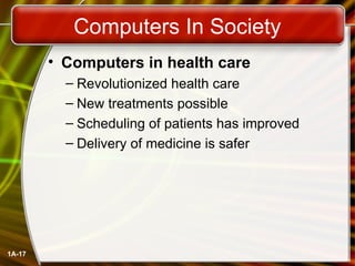 1A-17
Computers In Society
• Computers in health care
– Revolutionized health care
– New treatments possible
– Scheduling of patients has improved
– Delivery of medicine is safer
 