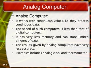 Analog Computer:
• Analog Computer:
• It works with continuous values, i.e they process
continuous data.
• The speed of such computers is less than that of
digital computers.
• It has very less memory and can store limited
amount of data.
• The results given by analog computers have very
less accuracy.
• Examples includes analog clock and thermometer.
1A-3
 