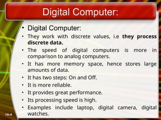 Digital Computer:
• Digital Computer:
• They work with discrete values, i.e they process
discrete data.
• The speed of digital computers is more in
comparison to analog computers.
• It has more memory space, hence stores large
amounts of data.
• It has two steps: On and Off.
• It is more reliable.
• It provides great performance.
• Its processing speed is high.
• Examples include laptop, digital camera, digital
watches.
1A-4
 