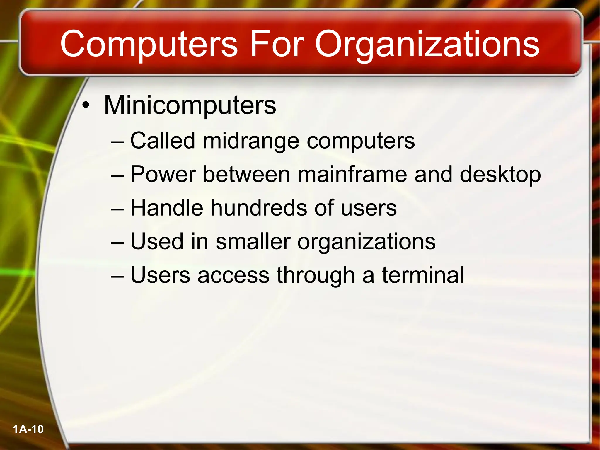1A-10
Computers For Organizations
• Minicomputers
– Called midrange computers
– Power between mainframe and desktop
– Handle hundreds of users
– Used in smaller organizations
– Users access through a terminal
 