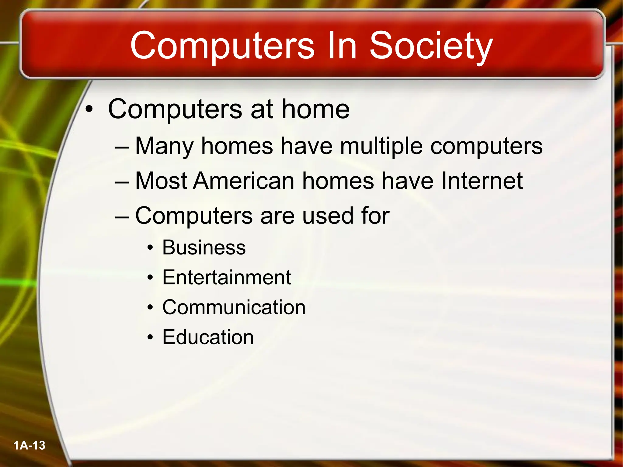 1A-13
Computers In Society
• Computers at home
– Many homes have multiple computers
– Most American homes have Internet
– Computers are used for
• Business
• Entertainment
• Communication
• Education
 